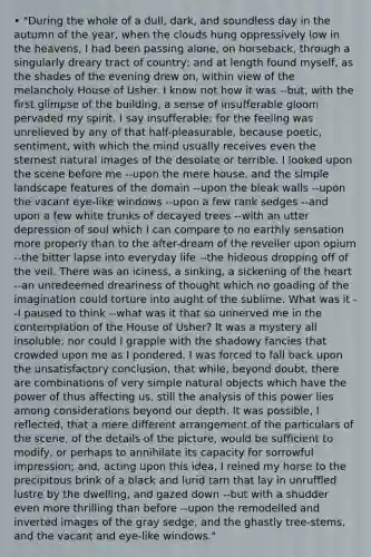 • "During the whole of a dull, dark, and soundless day in the autumn of the year, when the clouds hung oppressively low in the heavens, I had been passing alone, on horseback, through a singularly dreary tract of country; and at length found myself, as the shades of the evening drew on, within view of the melancholy House of Usher. I know not how it was --but, with the first glimpse of the building, a sense of insufferable gloom pervaded my spirit. I say insufferable; for the feeling was unrelieved by any of that half-pleasurable, because poetic, sentiment, with which the mind usually receives even the sternest natural images of the desolate or terrible. I looked upon the scene before me --upon the mere house, and the simple landscape features of the domain --upon the bleak walls --upon the vacant eye-like windows --upon a few rank sedges --and upon a few white trunks of decayed trees --with an utter depression of soul which I can compare to no earthly sensation more properly than to the after-dream of the reveller upon opium --the bitter lapse into everyday life --the hideous dropping off of the veil. There was an iciness, a sinking, a sickening of the heart --an unredeemed dreariness of thought which no goading of the imagination could torture into aught of the sublime. What was it --I paused to think --what was it that so unnerved me in the contemplation of the House of Usher? It was a mystery all insoluble; nor could I grapple with the shadowy fancies that crowded upon me as I pondered. I was forced to fall back upon the unsatisfactory conclusion, that while, beyond doubt, there are combinations of very simple natural objects which have the power of thus affecting us, still the analysis of this power lies among considerations beyond our depth. It was possible, I reflected, that a mere different arrangement of the particulars of the scene, of the details of the picture, would be sufficient to modify, or perhaps to annihilate its capacity for sorrowful impression; and, acting upon this idea, I reined my horse to the precipitous brink of a black and lurid tarn that lay in unruffled lustre by the dwelling, and gazed down --but with a shudder even more thrilling than before --upon the remodelled and inverted images of the gray sedge, and the ghastly tree-stems, and the vacant and eye-like windows."