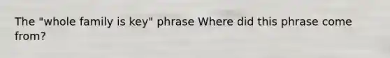 The "whole family is key" phrase Where did this phrase come from?