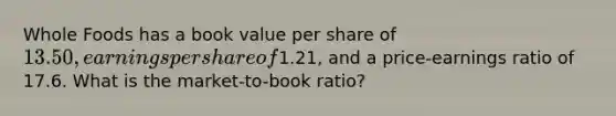 Whole Foods has a book value per share of 13.50, earnings per share of1.21, and a price-earnings ratio of 17.6. What is the market-to-book ratio?