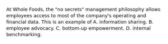 At Whole Foods, the "no secrets" management philosophy allows employees access to most of the company's operating and financial data. This is an example of A. information sharing. B. employee advocacy. C. bottom-up empowerment. D. internal benchmarking.