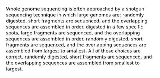 Whole genome sequencing is often approached by a shotgun sequencing technique in which large genomes are: randomly digested, short fragments are sequenced, and the overlapping sequences are assembled in order. digested in a few specific spots, large fragments are sequenced, and the overlapping sequences are assembled in order. randomly digested, short fragments are sequenced, and the overlapping sequences are assembled from largest to smallest. All of these choices are correct. randomly digested, short fragments are sequenced, and the overlapping sequences are assembled from smallest to largest.