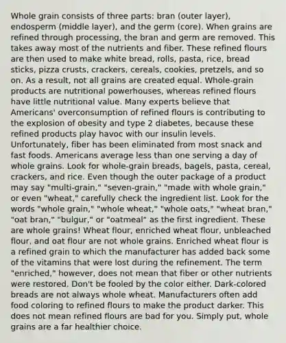 Whole grain consists of three parts: bran (outer layer), endosperm (middle layer), and the germ (core). When grains are refined through processing, the bran and germ are removed. This takes away most of the nutrients and fiber. These refined flours are then used to make white bread, rolls, pasta, rice, bread sticks, pizza crusts, crackers, cereals, cookies, pretzels, and so on. As a result, not all grains are created equal. Whole-grain products are nutritional powerhouses, whereas refined flours have little nutritional value. Many experts believe that Americans' overconsumption of refined flours is contributing to the explosion of obesity and type 2 diabetes, because these refined products play havoc with our insulin levels. Unfortunately, fiber has been eliminated from most snack and fast foods. Americans average less than one serving a day of whole grains. Look for whole-grain breads, bagels, pasta, cereal, crackers, and rice. Even though the outer package of a product may say "multi-grain," "seven-grain," "made with whole grain," or even "wheat," carefully check the ingredient list. Look for the words "whole grain," "whole wheat," "whole oats," "wheat bran," "oat bran," "bulgur," or "oatmeal" as the first ingredient. These are whole grains! Wheat flour, enriched wheat flour, unbleached flour, and oat flour are not whole grains. Enriched wheat flour is a refined grain to which the manufacturer has added back some of the vitamins that were lost during the refinement. The term "enriched," however, does not mean that fiber or other nutrients were restored. Don't be fooled by the color either. Dark-colored breads are not always whole wheat. Manufacturers often add food coloring to refined flours to make the product darker. This does not mean refined flours are bad for you. Simply put, whole grains are a far healthier choice.