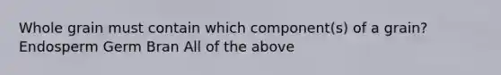 Whole grain must contain which component(s) of a grain? Endosperm Germ Bran All of the above