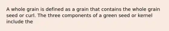 A whole grain is defined as a grain that contains the whole grain seed or curl. The three components of a green seed or kernel include the