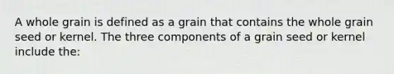 A whole grain is defined as a grain that contains the whole grain seed or kernel. The three components of a grain seed or kernel include the: