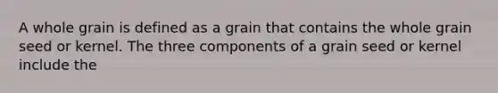 A whole grain is defined as a grain that contains the whole grain seed or kernel. The three components of a grain seed or kernel include the