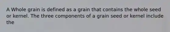 A Whole grain is defined as a grain that contains the whole seed or kernel. The three components of a grain seed or kernel include the