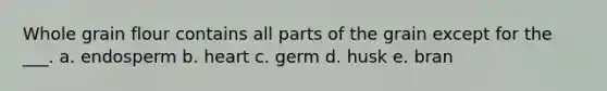 Whole grain flour contains all parts of the grain except for the ___. a. endosperm b. heart c. germ d. husk e. bran