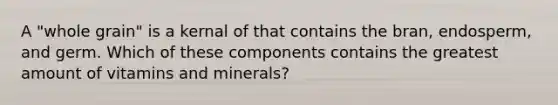 A "whole grain" is a kernal of that contains the bran, endosperm, and germ. Which of these components contains the greatest amount of vitamins and minerals?