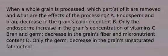 When a whole grain is processed, which part(s) of it are removed and what are the effects of the processing? A. Endosperm and bran; decrease in the grain's calorie content B. Only the endosperm; increase in the grain's concentration of vitamins C. Bran and germ; decrease in the grain's fiber and micronutrient content D. Only the germ; decrease in the grain's unsaturated fat content