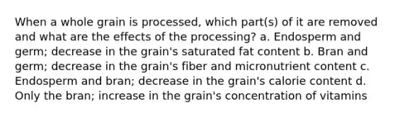 When a whole grain is processed, which part(s) of it are removed and what are the effects of the processing? a. Endosperm and germ; decrease in the grain's saturated fat content b. Bran and germ; decrease in the grain's fiber and micronutrient content c. Endosperm and bran; decrease in the grain's calorie content d. Only the bran; increase in the grain's concentration of vitamins