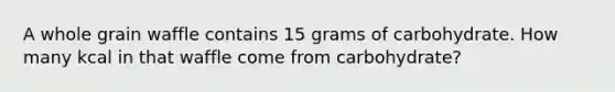 A whole grain waffle contains 15 grams of carbohydrate. How many kcal in that waffle come from carbohydrate?