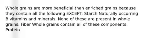 Whole grains are more beneficial than enriched grains because they contain all the following EXCEPT: Starch Naturally occurring B vitamins and minerals. None of these are present in whole grains. Fiber Whole grains contain all of these components. Protein