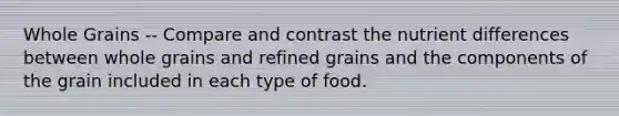 Whole Grains -- Compare and contrast the nutrient differences between whole grains and refined grains and the components of the grain included in each type of food.