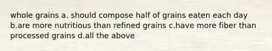 whole grains a. should compose half of grains eaten each day b.are more nutritious than refined grains c.have more fiber than processed grains d.all the above