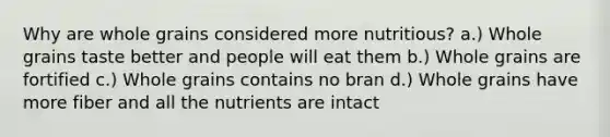 Why are whole grains considered more nutritious? a.) Whole grains taste better and people will eat them b.) Whole grains are fortified c.) Whole grains contains no bran d.) Whole grains have more fiber and all the nutrients are intact