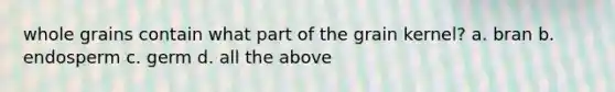 whole grains contain what part of the grain kernel? a. bran b. endosperm c. germ d. all the above