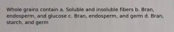 Whole grains contain a. Soluble and insoluble fibers b. Bran, endosperm, and glucose c. Bran, endosperm, and germ d. Bran, starch, and germ