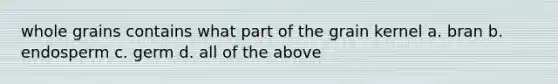 whole grains contains what part of the grain kernel a. bran b. endosperm c. germ d. all of the above