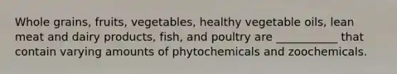 Whole grains, fruits, vegetables, healthy vegetable oils, lean meat and dairy products, fish, and poultry are ___________ that contain varying amounts of phytochemicals and zoochemicals.