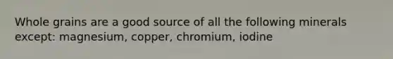Whole grains are a good source of all the following minerals except: magnesium, copper, chromium, iodine