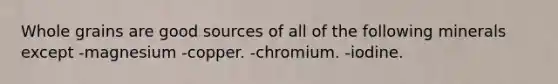 Whole grains are good sources of all of the following minerals except -magnesium -copper. -chromium. -iodine.