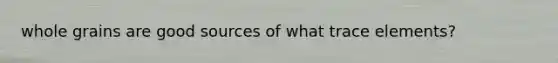 whole grains are good sources of what trace elements?