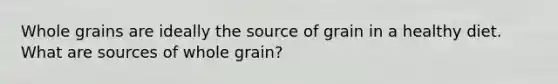 Whole grains are ideally the source of grain in a healthy diet. What are sources of whole grain?