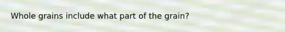Whole grains include what part of the grain?