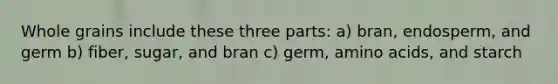 Whole grains include these three parts: a) bran, endosperm, and germ b) fiber, sugar, and bran c) germ, amino acids, and starch