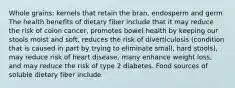 Whole grains: kernels that retain the bran, endosperm and germ The health benefits of dietary fiber include that it may reduce the risk of colon cancer, promotes bowel health by keeping our stools moist and soft, reduces the risk of diverticulosis (condition that is caused in part by trying to eliminate small, hard stools), may reduce risk of heart disease, many enhance weight loss, and may reduce the risk of type 2 diabetes. Food sources of soluble dietary fiber include