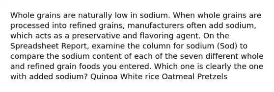 Whole grains are naturally low in sodium. When whole grains are processed into refined grains, manufacturers often add sodium, which acts as a preservative and flavoring agent. On the Spreadsheet Report, examine the column for sodium (Sod) to compare the sodium content of each of the seven different whole and refined grain foods you entered. Which one is clearly the one with added sodium? Quinoa White rice Oatmeal Pretzels