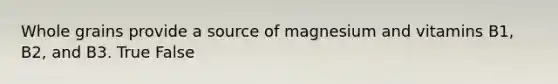 Whole grains provide a source of magnesium and vitamins B1, B2, and B3. True False