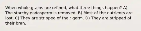 When whole grains are refined, what three things happen? A) The starchy endosperm is removed. B) Most of the nutrients are lost. C) They are stripped of their germ. D) They are stripped of their bran.