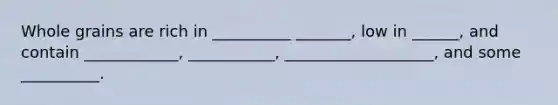 Whole grains are rich in __________ _______, low in ______, and contain ____________, ___________, ___________________, and some __________.