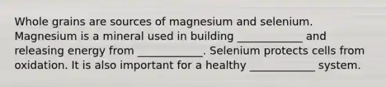 Whole grains are sources of magnesium and selenium. Magnesium is a mineral used in building ____________ and releasing energy from ____________. Selenium protects cells from oxidation. It is also important for a healthy ____________ system.