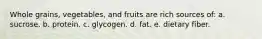 Whole grains, vegetables, and fruits are rich sources of: a. sucrose. b. protein. c. glycogen. d. fat. e. dietary fiber.