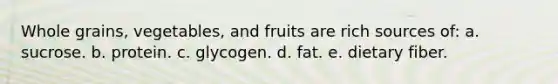 Whole grains, vegetables, and fruits are rich sources of: a. sucrose. b. protein. c. glycogen. d. fat. e. dietary fiber.