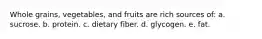 Whole grains, vegetables, and fruits are rich sources of: a. sucrose. b. protein. c. dietary fiber. d. glycogen. e. fat.