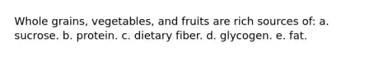 Whole grains, vegetables, and fruits are rich sources of: a. sucrose. b. protein. c. dietary fiber. d. glycogen. e. fat.