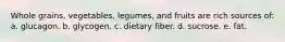 Whole grains, vegetables, legumes, and fruits are rich sources of: a. glucagon. b. glycogen. c. dietary fiber. d. sucrose. e. fat.