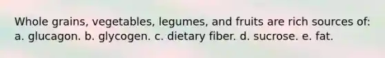 Whole grains, vegetables, legumes, and fruits are rich sources of: a. glucagon. b. glycogen. c. dietary fiber. d. sucrose. e. fat.