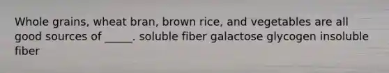 Whole grains, wheat bran, brown rice, and vegetables are all good sources of _____. soluble fiber galactose glycogen insoluble fiber