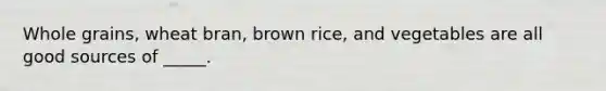 Whole grains, wheat bran, brown rice, and vegetables are all good sources of _____.