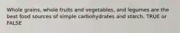 Whole grains, whole fruits and vegetables, and legumes are the best food sources of simple carbohydrates and starch. TRUE or FALSE