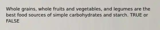 Whole grains, whole fruits and vegetables, and legumes are the best food sources of simple carbohydrates and starch. TRUE or FALSE