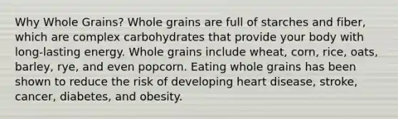 Why Whole Grains? Whole grains are full of starches and fiber, which are complex carbohydrates that provide your body with long-lasting energy. Whole grains include wheat, corn, rice, oats, barley, rye, and even popcorn. Eating whole grains has been shown to reduce the risk of developing heart disease, stroke, cancer, diabetes, and obesity.