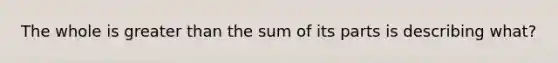 The whole is <a href='https://www.questionai.com/knowledge/ktgHnBD4o3-greater-than' class='anchor-knowledge'>greater than</a> the sum of its parts is describing what?