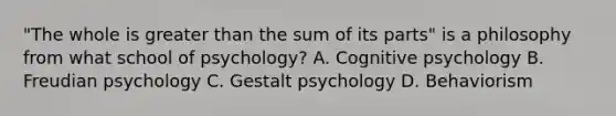 "The whole is greater than the sum of its parts" is a philosophy from what school of psychology? A. Cognitive psychology B. Freudian psychology C. Gestalt psychology D. Behaviorism