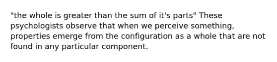 "the whole is greater than the sum of it's parts" These psychologists observe that when we perceive something, properties emerge from the configuration as a whole that are not found in any particular component.